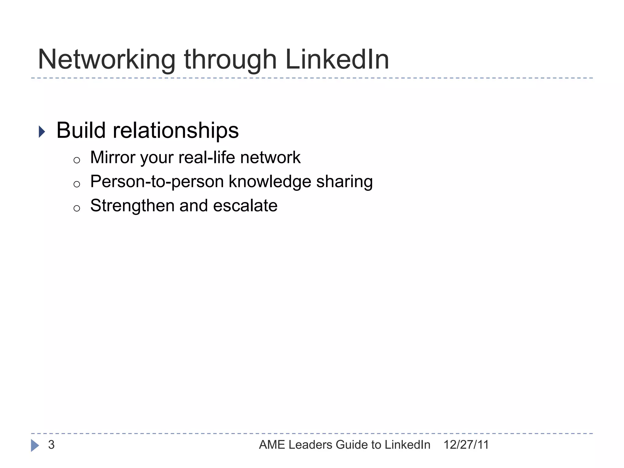 Networking through LinkedIn

       Build relationships
         o   Mirror your real-life network
         o   Person-to-person knowledge sharing
         o   Strengthen and escalate




    3                            AME Leaders Guide to LinkedIn   12/27/11
 