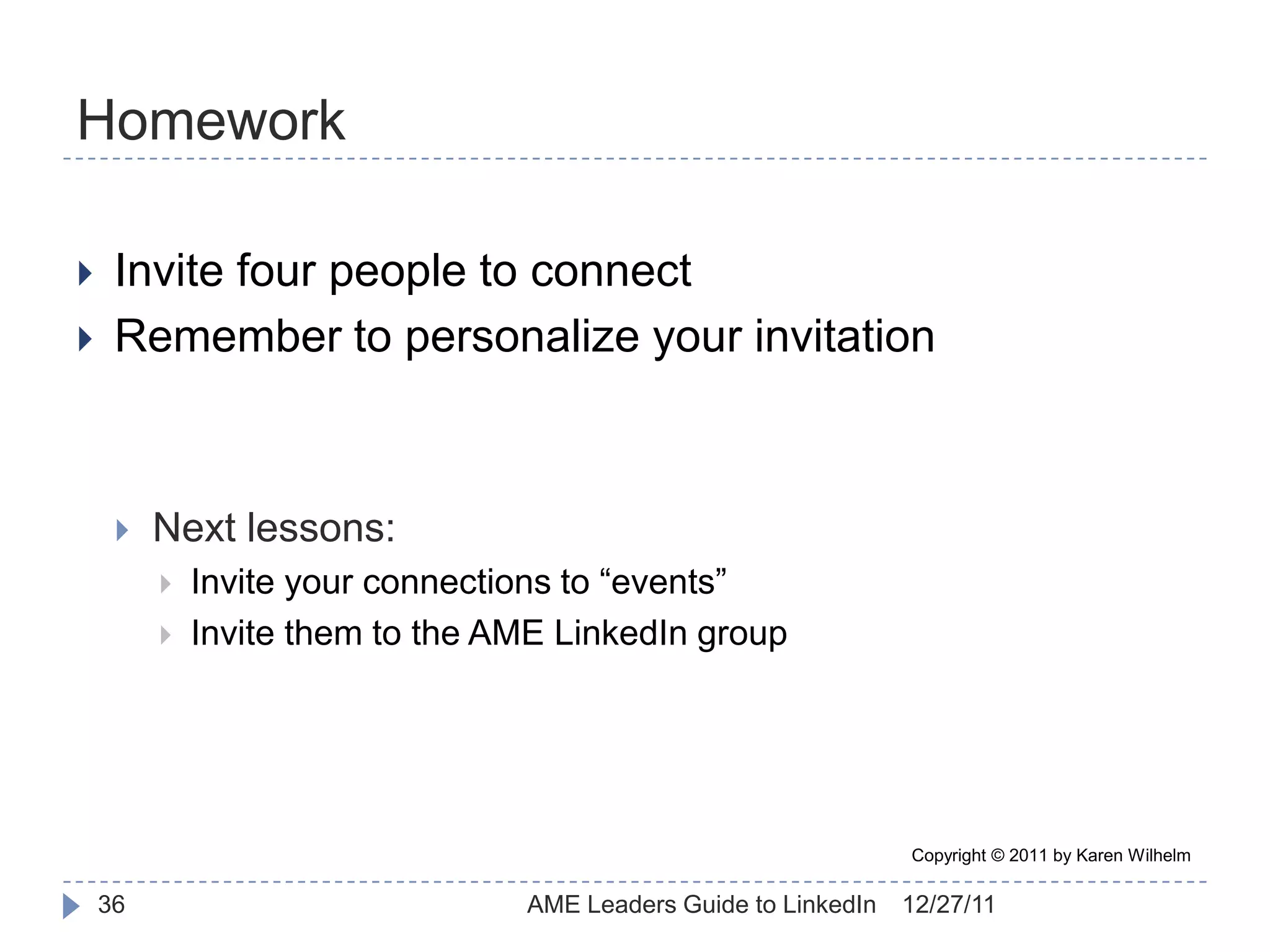 Homework

    Invite four people to connect
    Remember to personalize your invitation



        Next lessons:
            Invite your connections to “events”
            Invite them to the AME LinkedIn group




                                                                 Copyright © 2011 by Karen Wilhelm

    36                           AME Leaders Guide to LinkedIn   12/27/11
 