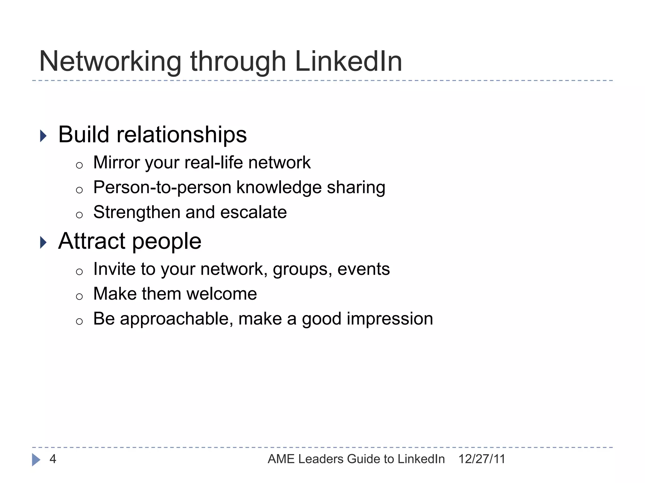 Networking through LinkedIn

       Build relationships
         o   Mirror your real-life network
         o   Person-to-person knowledge sharing
         o   Strengthen and escalate
       Attract people
         o   Invite to your network, groups, events
         o   Make them welcome
         o   Be approachable, make a good impression




    4                            AME Leaders Guide to LinkedIn   12/27/11
 