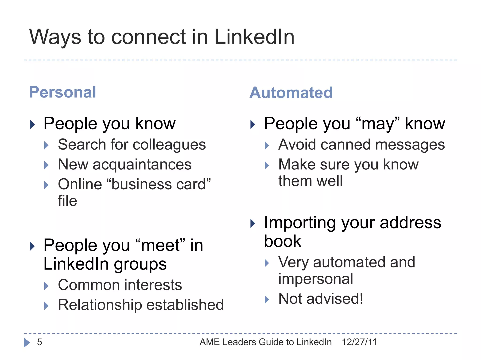 Ways to connect in LinkedIn

Personal                                  Automated
       People you know                      People you “may” know
           Search for colleagues                Avoid canned messages
           New acquaintances                    Make sure you know
           Online “business card”                them well
            file
                                             Importing your address
       People you “meet” in                  book
        LinkedIn groups                          Very automated and
           Common interests                      impersonal
           Relationship established             Not advised!

    5                           AME Leaders Guide to LinkedIn   12/27/11
 
