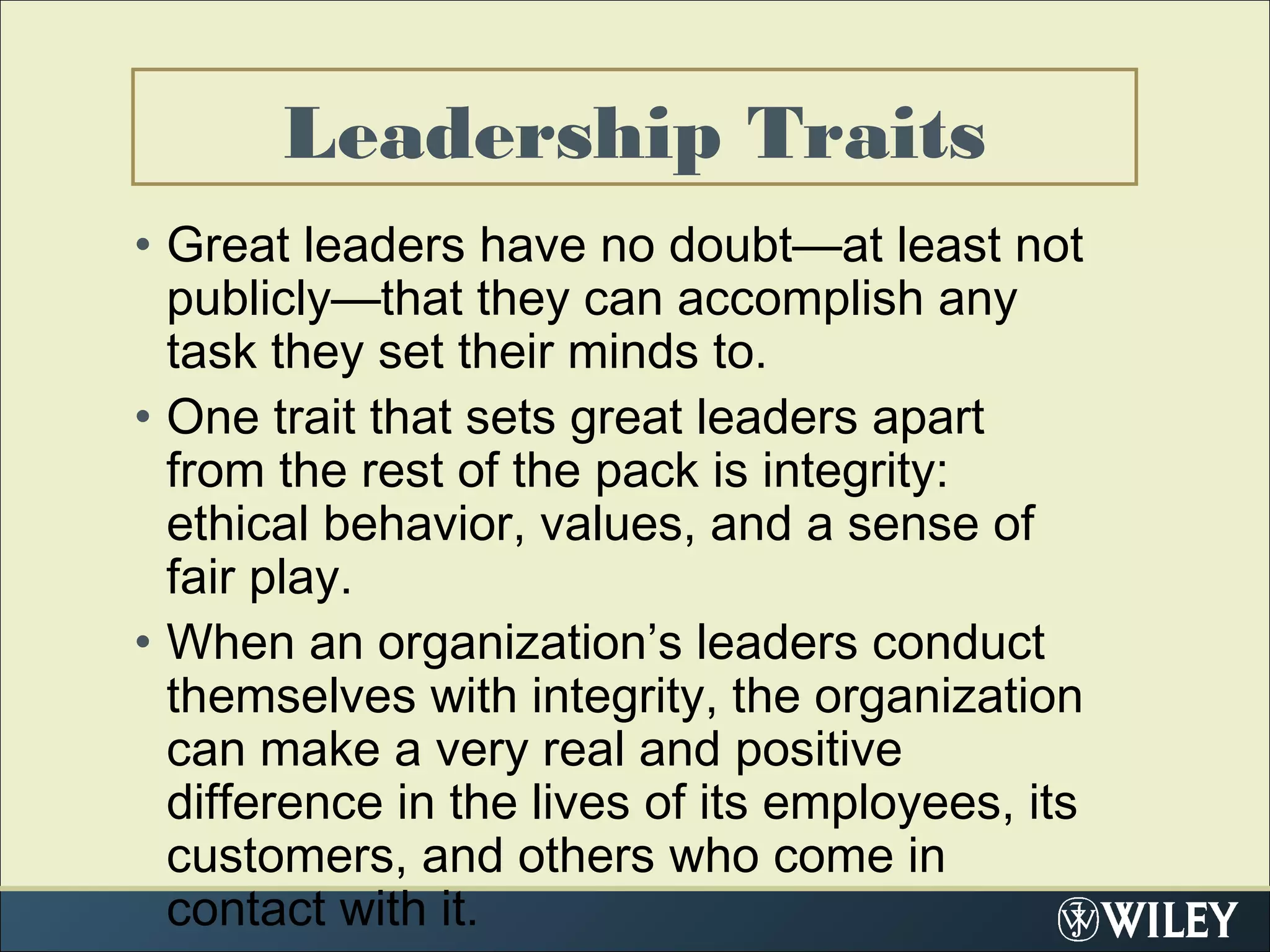Leadership Traits
• Great leaders have no doubt—at least not
publicly—that they can accomplish any
task they set their minds to.
• One trait that sets great leaders apart
from the rest of the pack is integrity:
ethical behavior, values, and a sense of
fair play.
• When an organization’s leaders conduct
themselves with integrity, the organization
can make a very real and positive
difference in the lives of its employees, its
customers, and others who come in
contact with it.
 