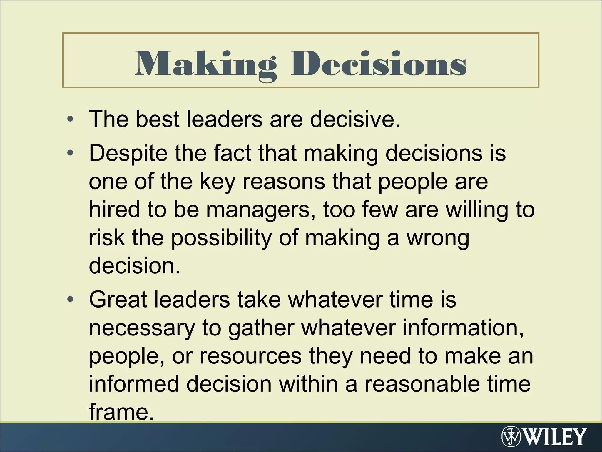 Making Decisions
• The best leaders are decisive.
• Despite the fact that making decisions is
one of the key reasons that people are
hired to be managers, too few are willing to
risk the possibility of making a wrong
decision.
• Great leaders take whatever time is
necessary to gather whatever information,
people, or resources they need to make an
informed decision within a reasonable time
frame.
 