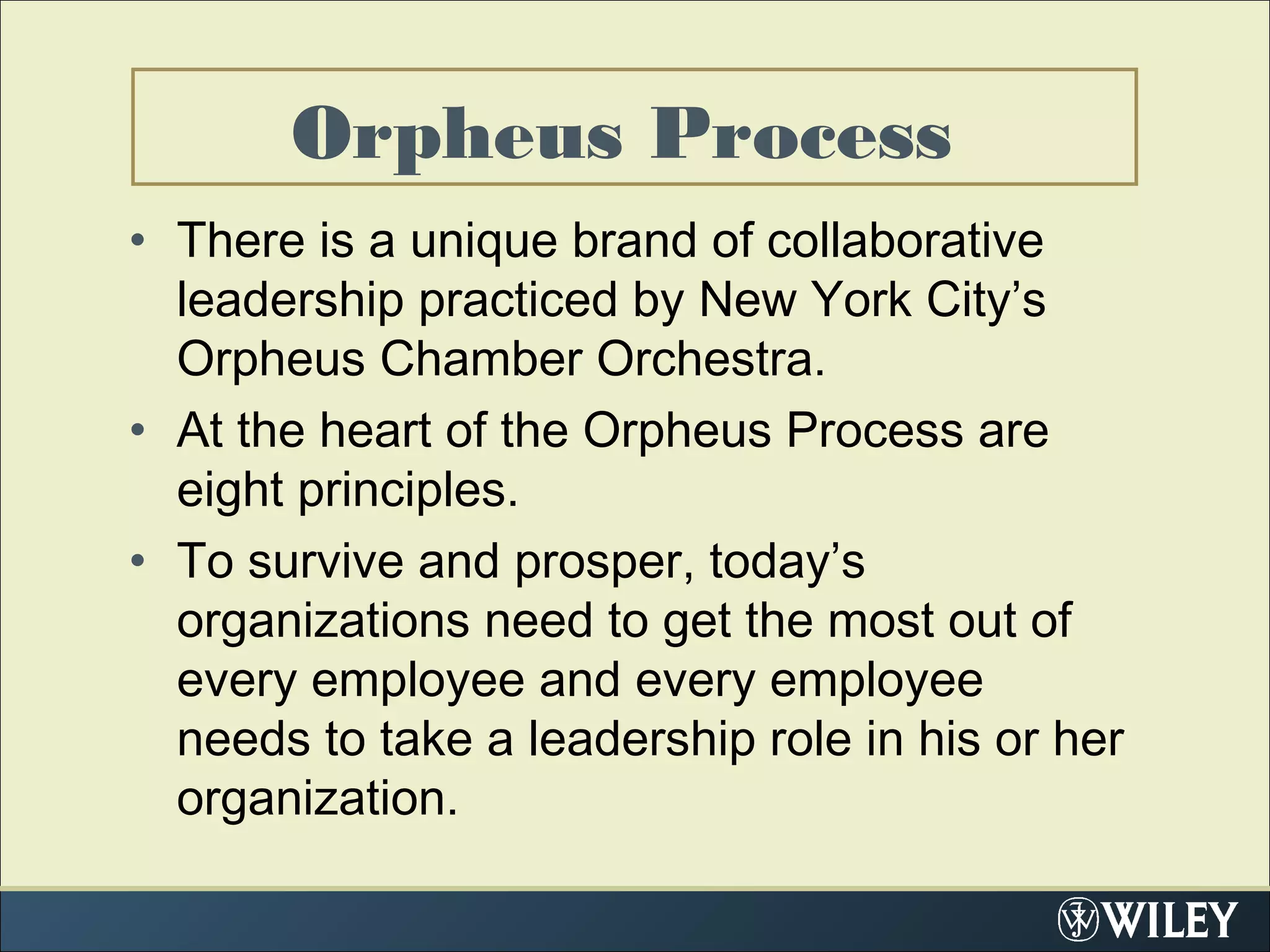 Orpheus Process
• There is a unique brand of collaborative
leadership practiced by New York City’s
Orpheus Chamber Orchestra.
• At the heart of the Orpheus Process are
eight principles.
• To survive and prosper, today’s
organizations need to get the most out of
every employee and every employee
needs to take a leadership role in his or her
organization.
 