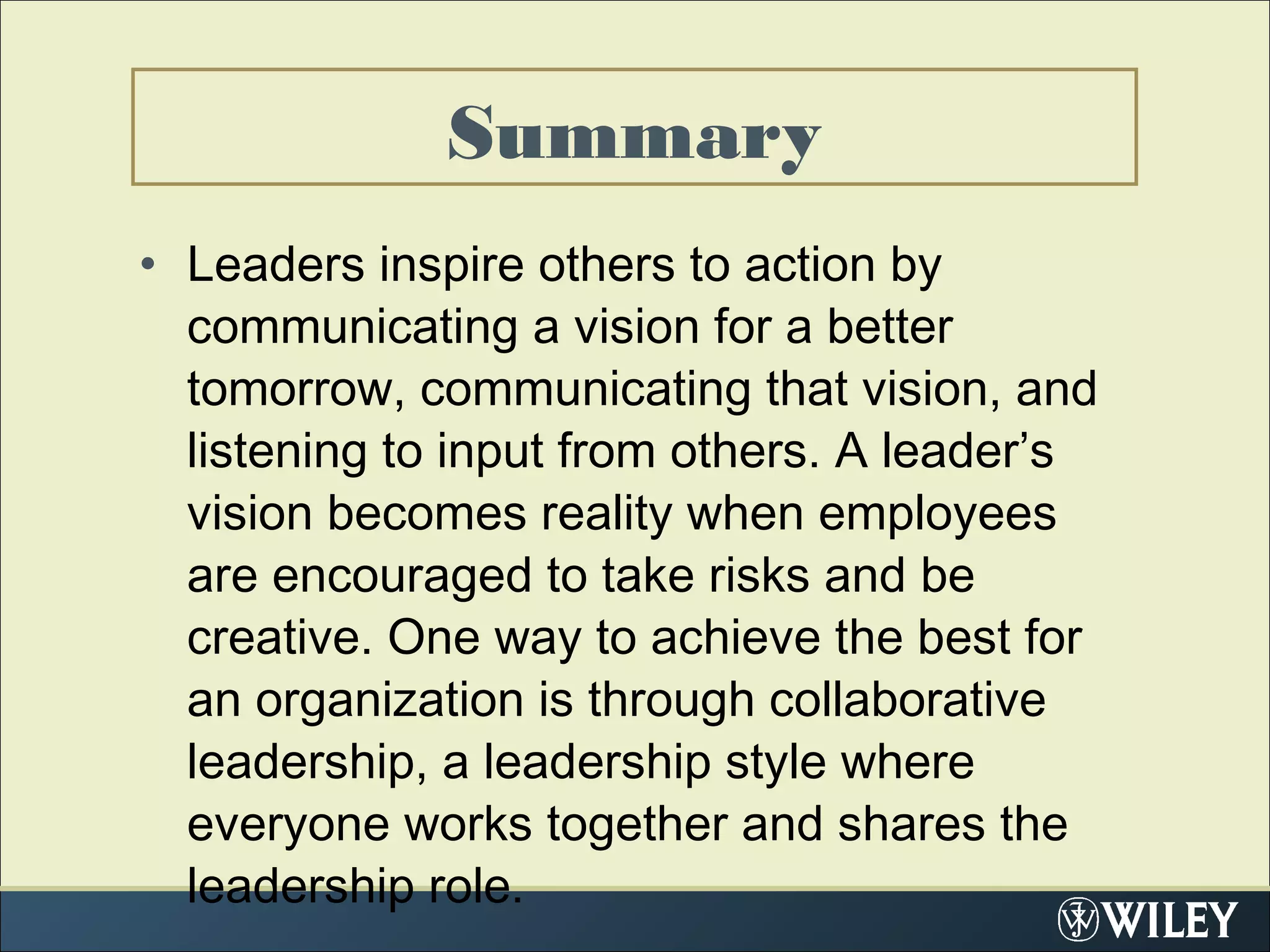 • Leaders inspire others to action by
communicating a vision for a better
tomorrow, communicating that vision, and
listening to input from others. A leader’s
vision becomes reality when employees
are encouraged to take risks and be
creative. One way to achieve the best for
an organization is through collaborative
leadership, a leadership style where
everyone works together and shares the
leadership role.
Summary
 