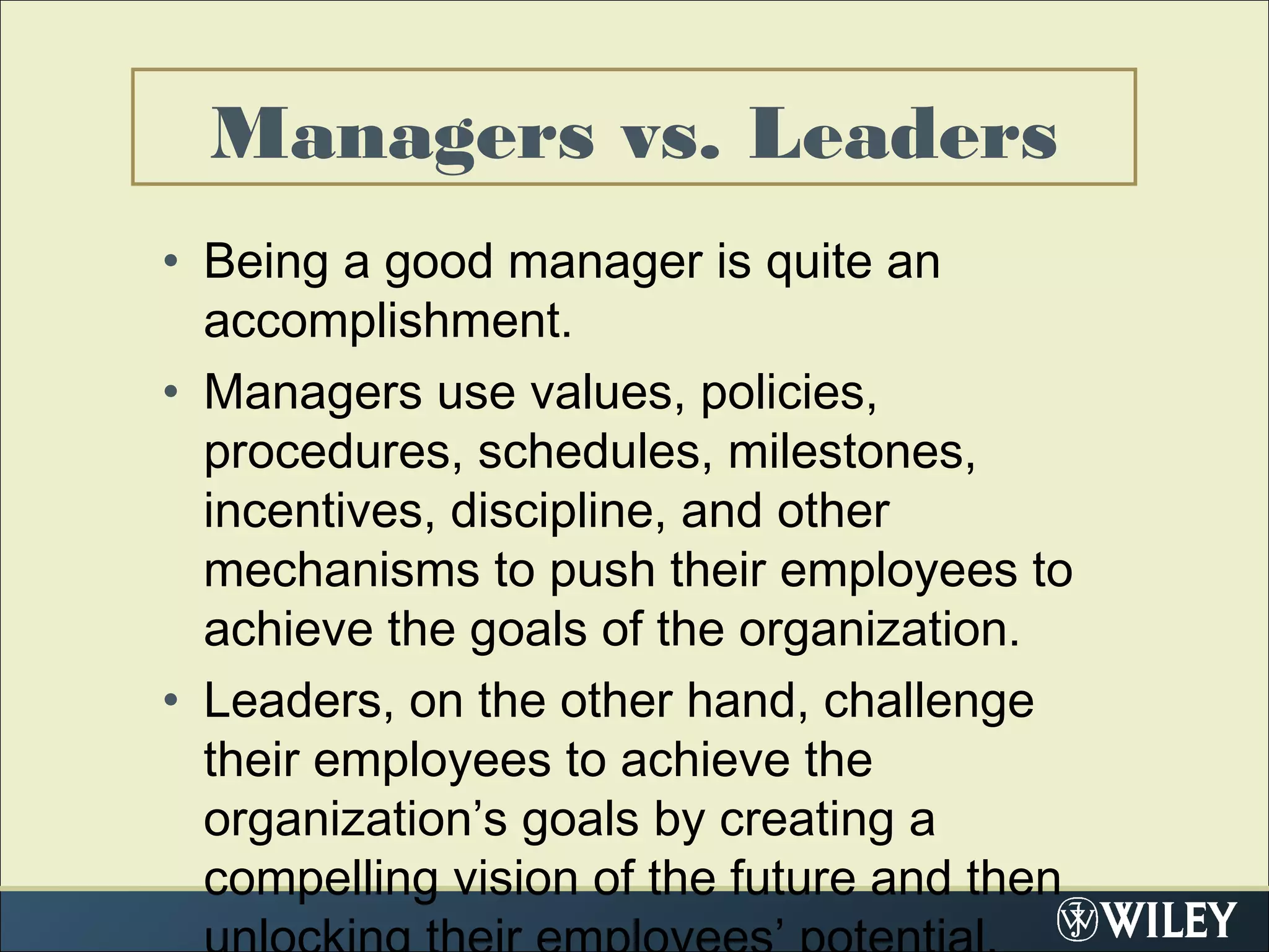• Being a good manager is quite an
accomplishment.
• Managers use values, policies,
procedures, schedules, milestones,
incentives, discipline, and other
mechanisms to push their employees to
achieve the goals of the organization.
• Leaders, on the other hand, challenge
their employees to achieve the
organization’s goals by creating a
compelling vision of the future and then
Managers vs. Leaders
 