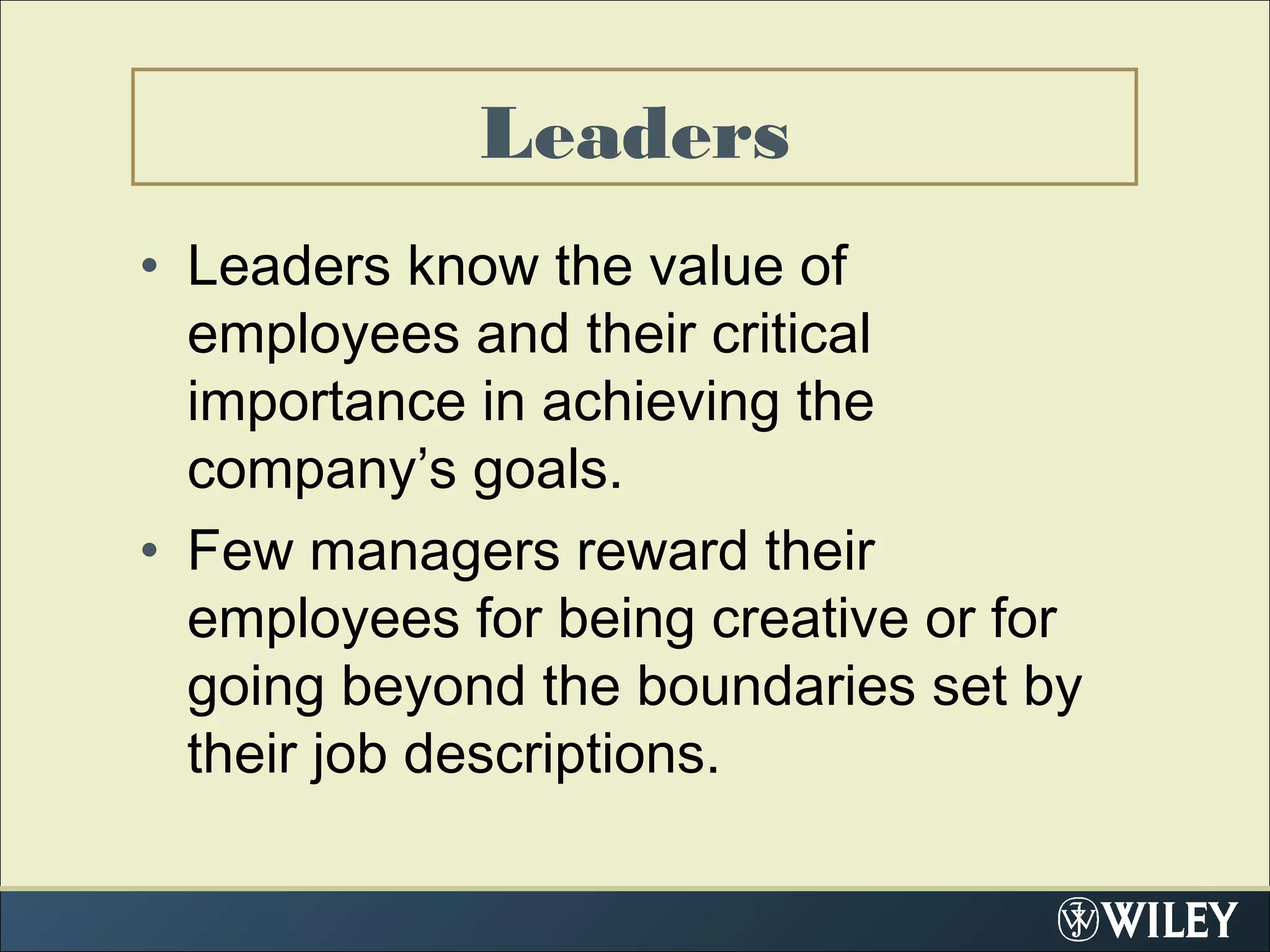 • Leaders know the value of
employees and their critical
importance in achieving the
company’s goals.
• Few managers reward their
employees for being creative or for
going beyond the boundaries set by
their job descriptions.
Leaders
 