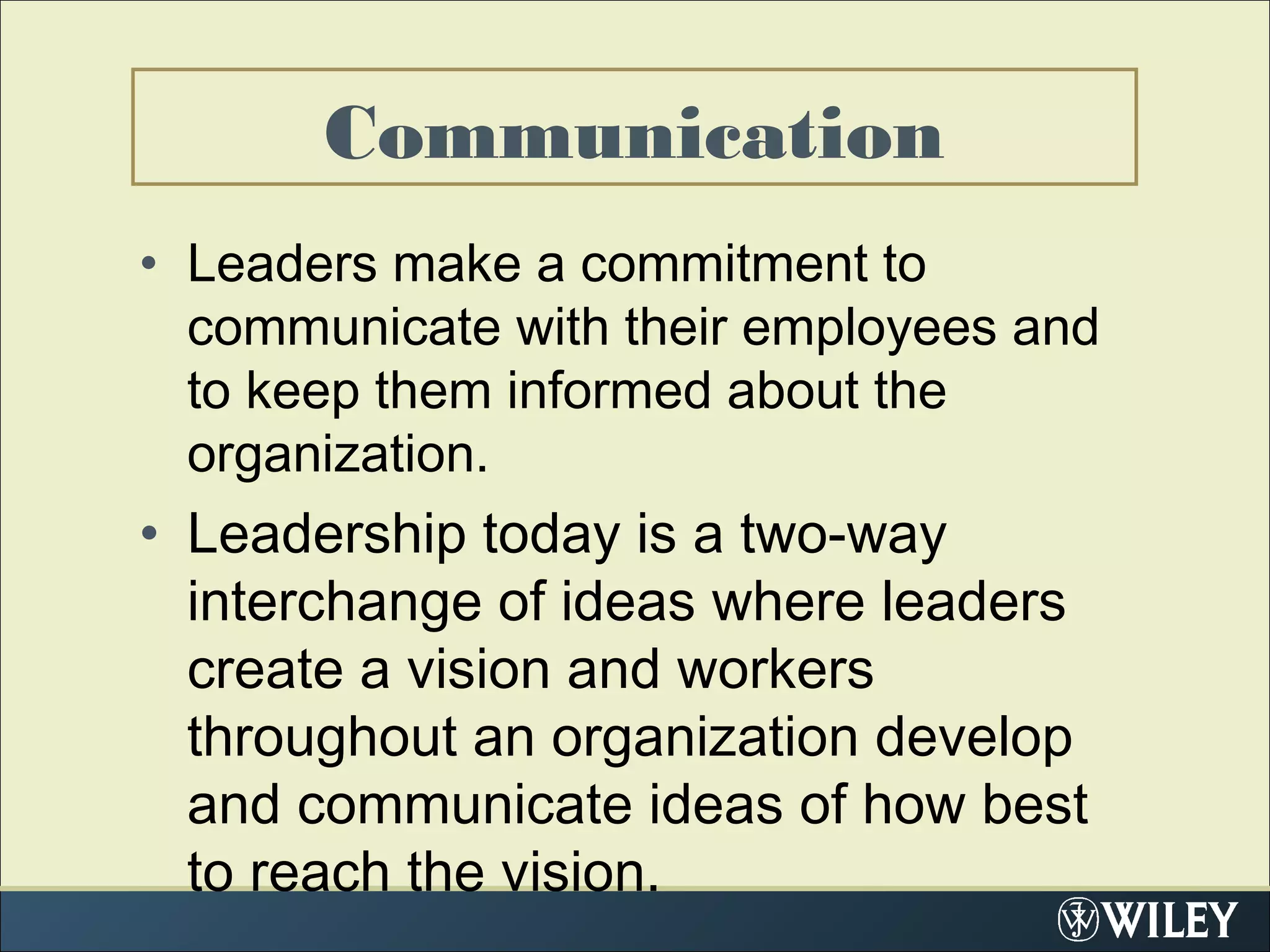 Communication
• Leaders make a commitment to
communicate with their employees and
to keep them informed about the
organization.
• Leadership today is a two-way
interchange of ideas where leaders
create a vision and workers
throughout an organization develop
and communicate ideas of how best
to reach the vision.
 