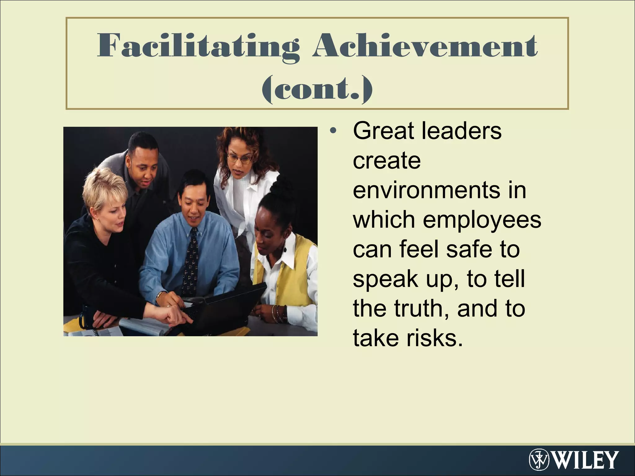 Facilitating Achievement
(cont.)
• Great leaders
create
environments in
which employees
can feel safe to
speak up, to tell
the truth, and to
take risks.
 