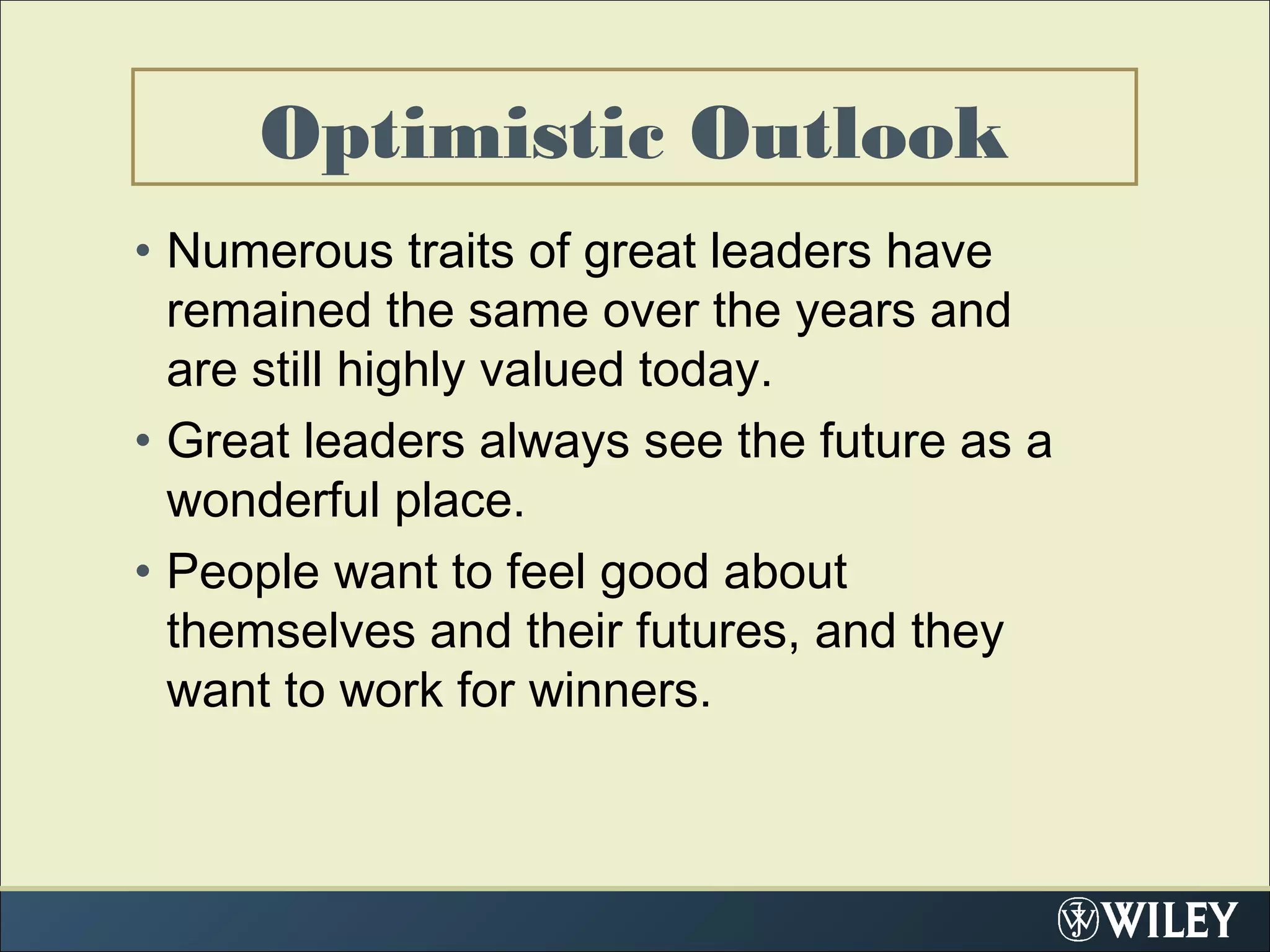 Optimistic Outlook
• Numerous traits of great leaders have
remained the same over the years and
are still highly valued today.
• Great leaders always see the future as a
wonderful place.
• People want to feel good about
themselves and their futures, and they
want to work for winners.
 