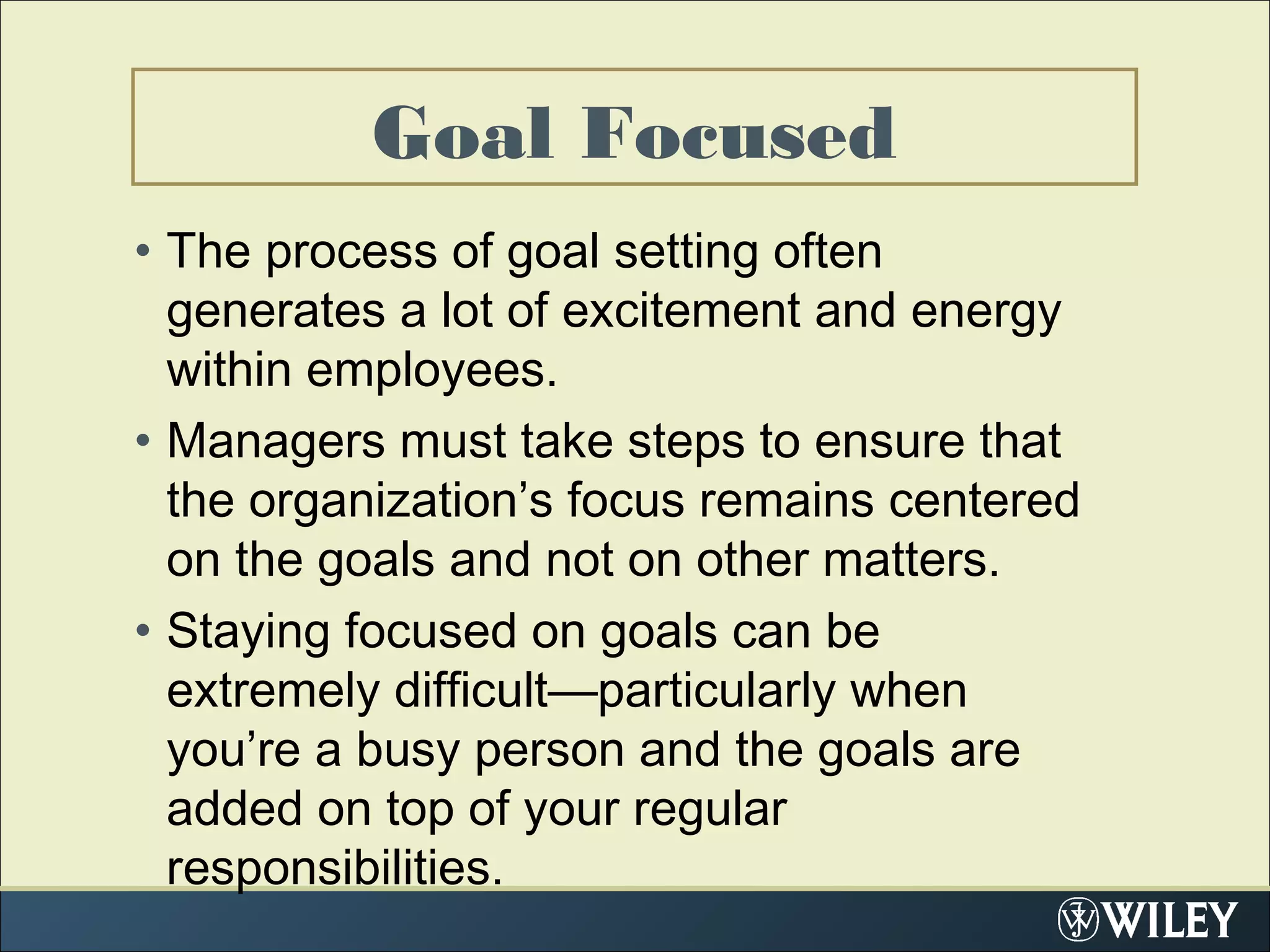 Goal Focused
• The process of goal setting often
generates a lot of excitement and energy
within employees.
• Managers must take steps to ensure that
the organization’s focus remains centered
on the goals and not on other matters.
• Staying focused on goals can be
extremely difficult—particularly when
you’re a busy person and the goals are
added on top of your regular
responsibilities.
 
