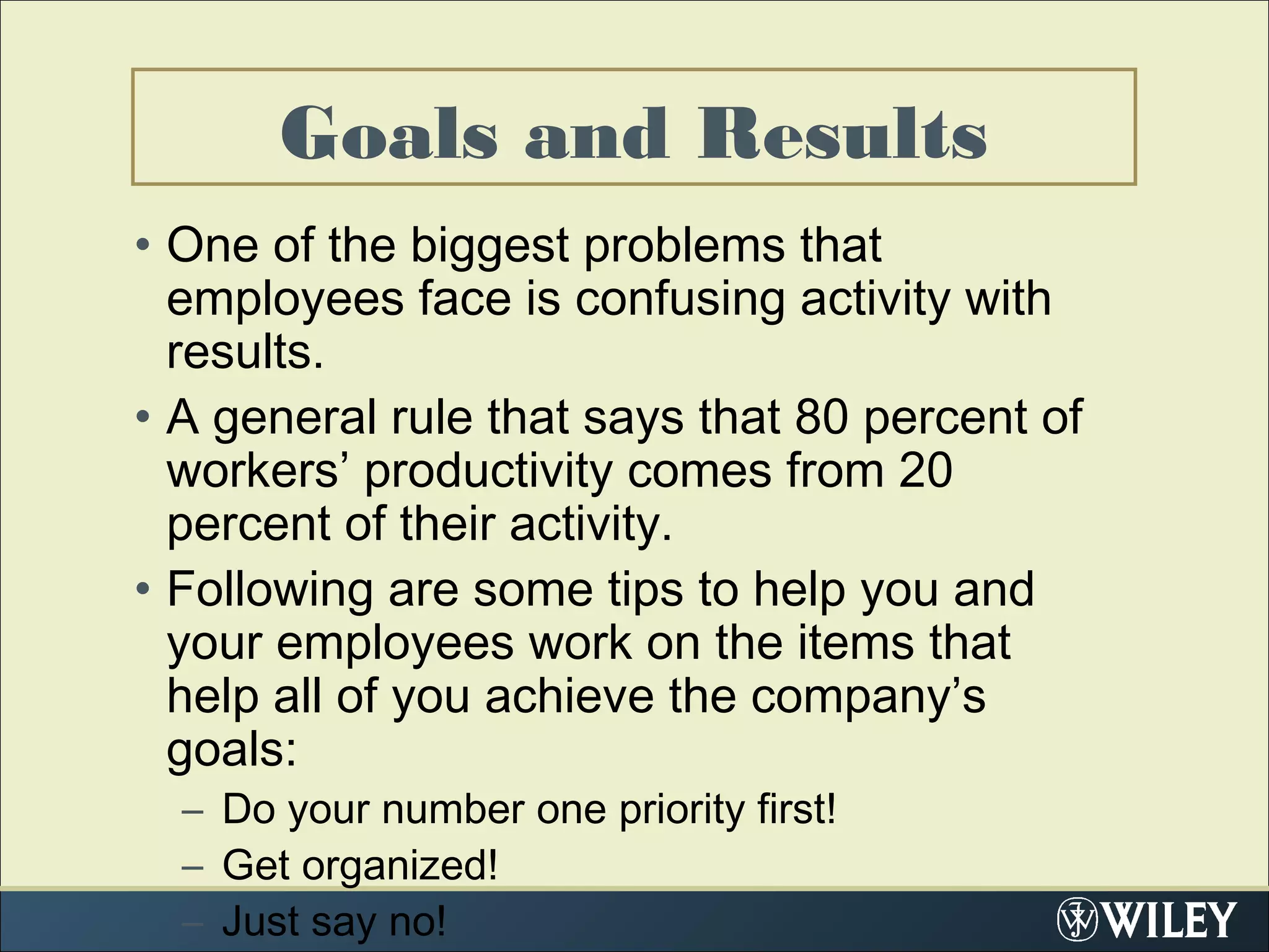 Goals and Results
• One of the biggest problems that
employees face is confusing activity with
results.
• A general rule that says that 80 percent of
workers’ productivity comes from 20
percent of their activity.
• Following are some tips to help you and
your employees work on the items that
help all of you achieve the company’s
goals:
– Do your number one priority first!
– Get organized!
– Just say no!
 