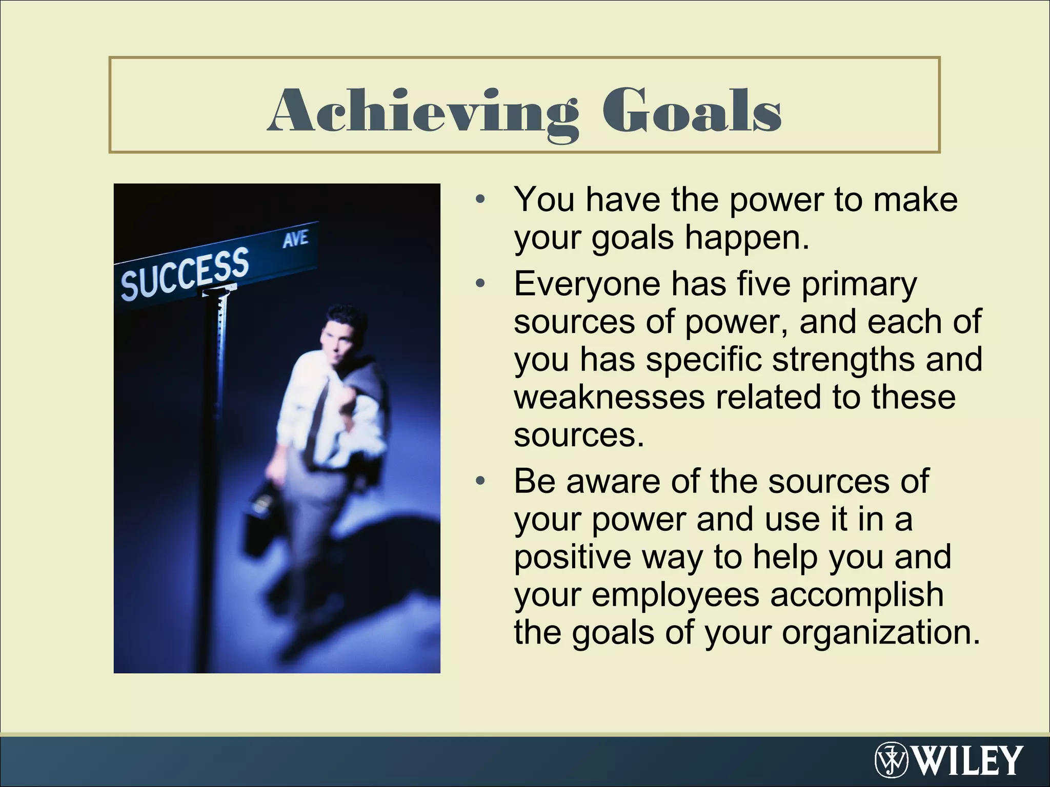 Achieving Goals
• You have the power to make
your goals happen.
• Everyone has five primary
sources of power, and each of
you has specific strengths and
weaknesses related to these
sources.
• Be aware of the sources of
your power and use it in a
positive way to help you and
your employees accomplish
the goals of your organization.
 