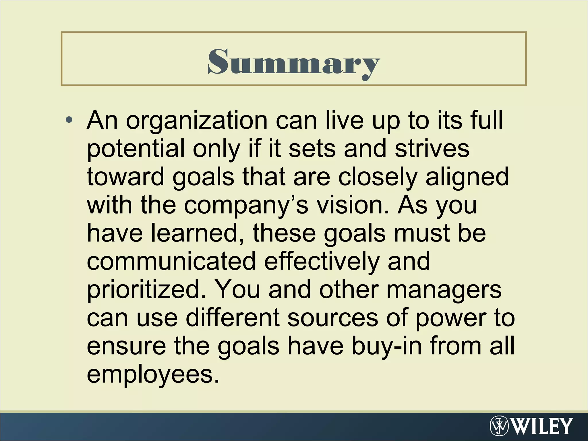 • An organization can live up to its full
potential only if it sets and strives
toward goals that are closely aligned
with the company’s vision. As you
have learned, these goals must be
communicated effectively and
prioritized. You and other managers
can use different sources of power to
ensure the goals have buy-in from all
employees.
Summary
 