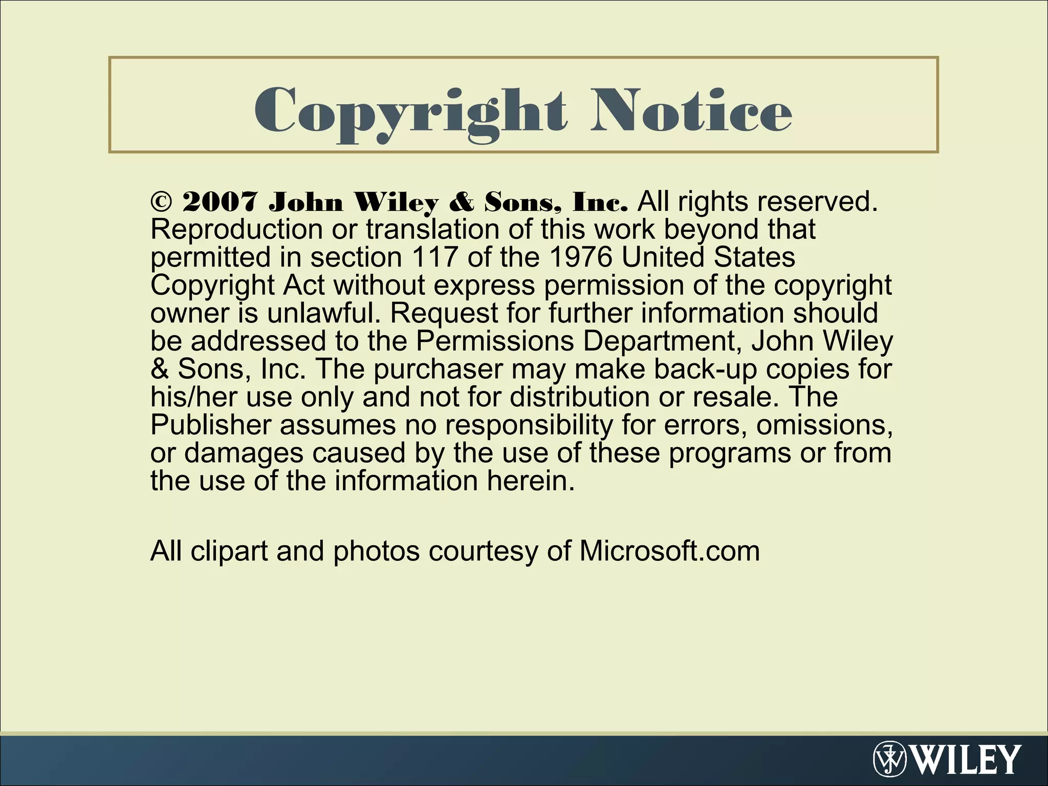 Copyright Notice
© 2007 John Wiley & Sons, Inc. All rights reserved.
Reproduction or translation of this work beyond that
permitted in section 117 of the 1976 United States
Copyright Act without express permission of the copyright
owner is unlawful. Request for further information should
be addressed to the Permissions Department, John Wiley
& Sons, Inc. The purchaser may make back-up copies for
his/her use only and not for distribution or resale. The
Publisher assumes no responsibility for errors, omissions,
or damages caused by the use of these programs or from
the use of the information herein.
All clipart and photos courtesy of Microsoft.com
 