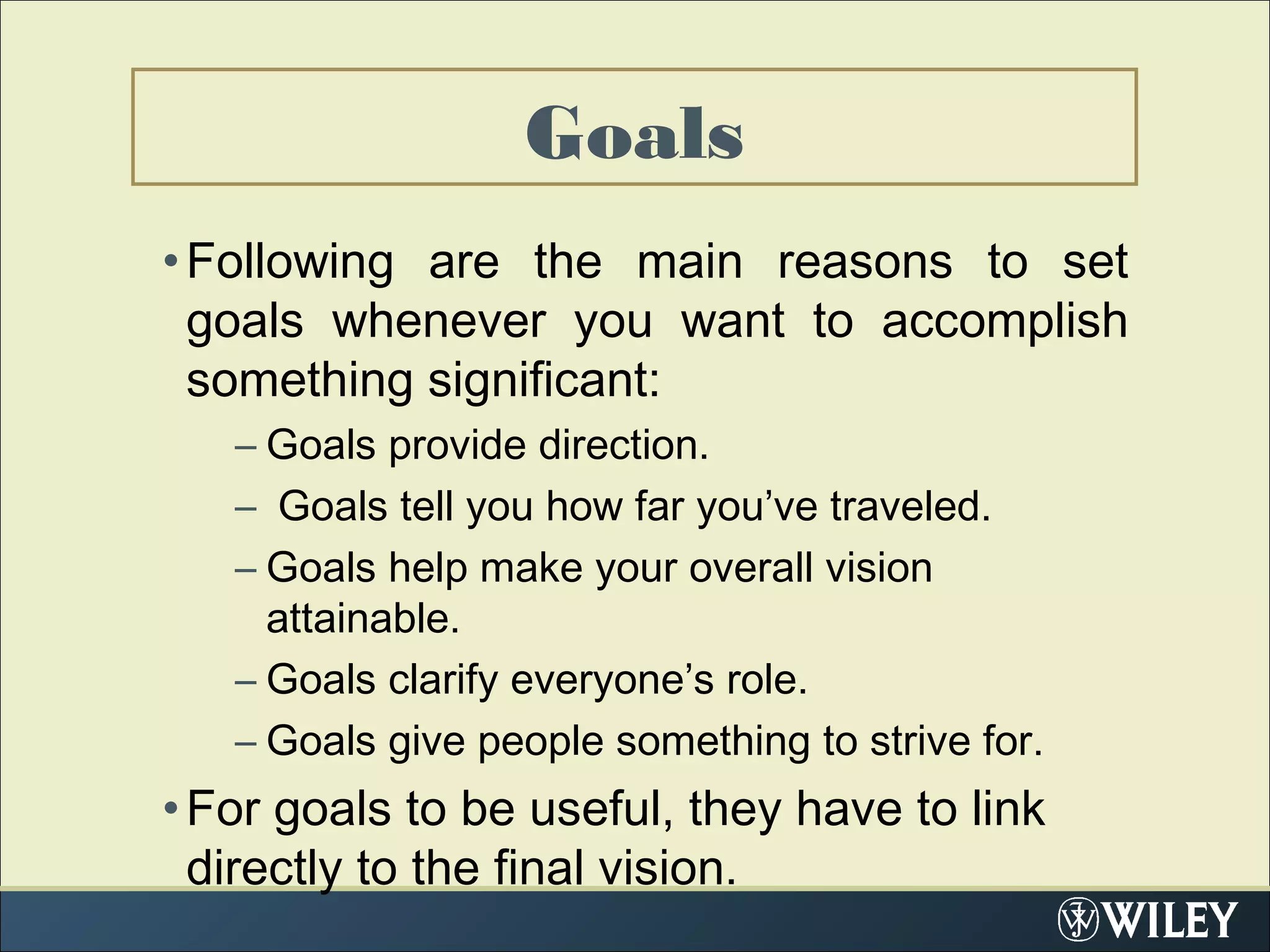 •Following are the main reasons to set
goals whenever you want to accomplish
something significant:
– Goals provide direction.
– Goals tell you how far you’ve traveled.
– Goals help make your overall vision
attainable.
– Goals clarify everyone’s role.
– Goals give people something to strive for.
•For goals to be useful, they have to link
directly to the final vision.  
Goals
 