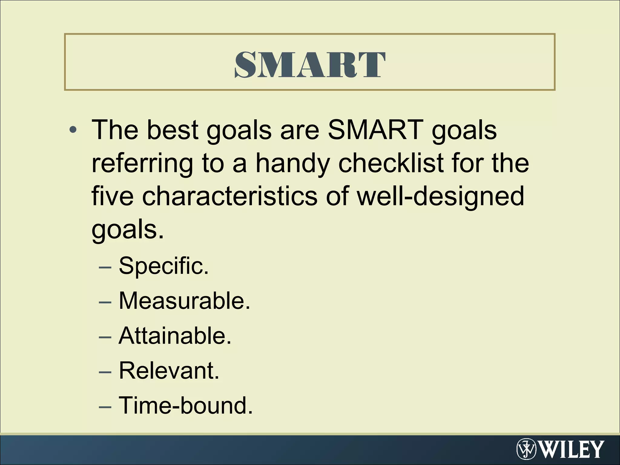 • The best goals are SMART goals
referring to a handy checklist for the
five characteristics of well-designed
goals.
– Specific.
– Measurable.
– Attainable.
– Relevant.
– Time-bound.
SMART
 