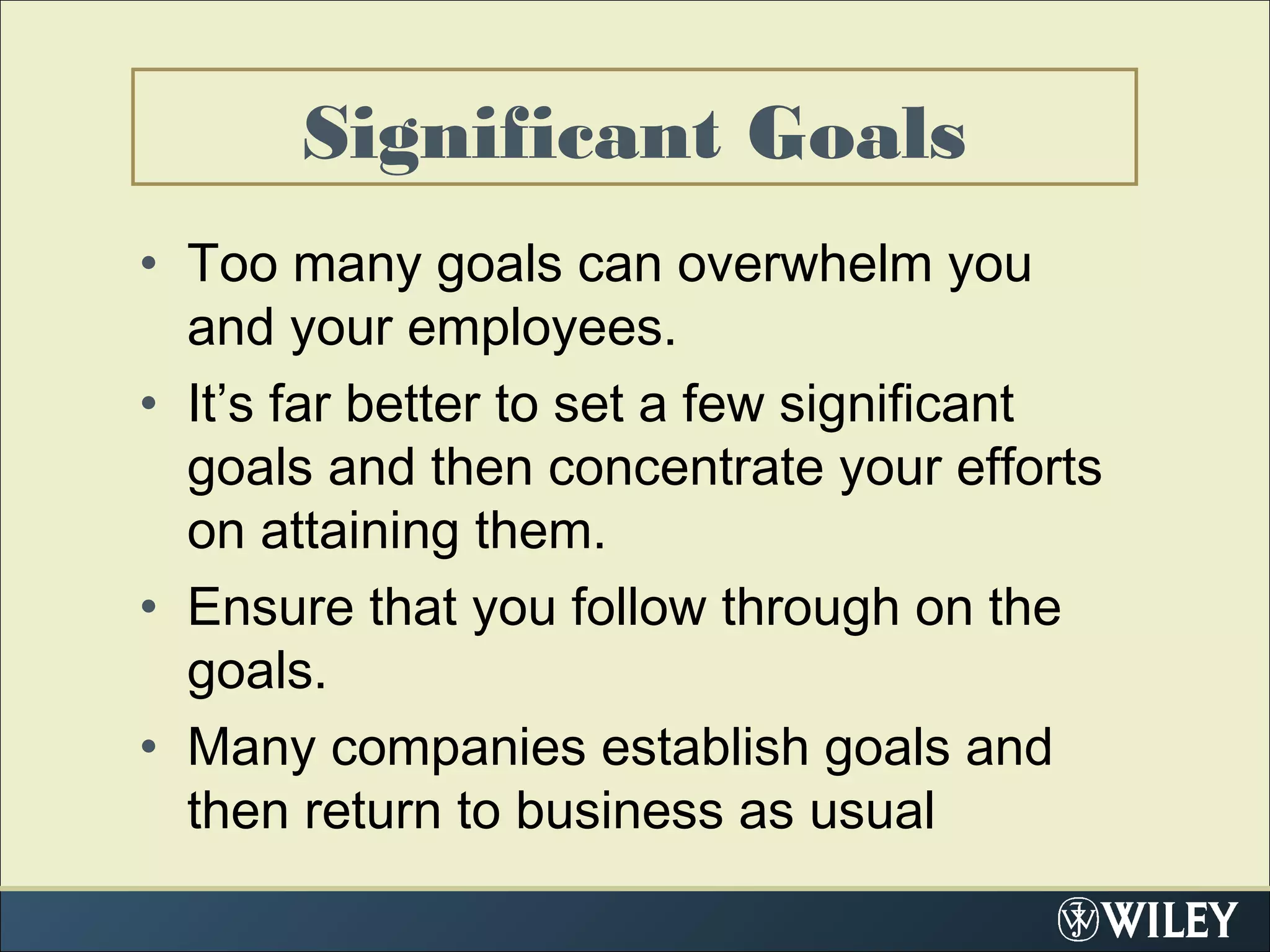 Significant Goals
• Too many goals can overwhelm you
and your employees.
• It’s far better to set a few significant
goals and then concentrate your efforts
on attaining them.
• Ensure that you follow through on the
goals.
• Many companies establish goals and
then return to business as usual
 