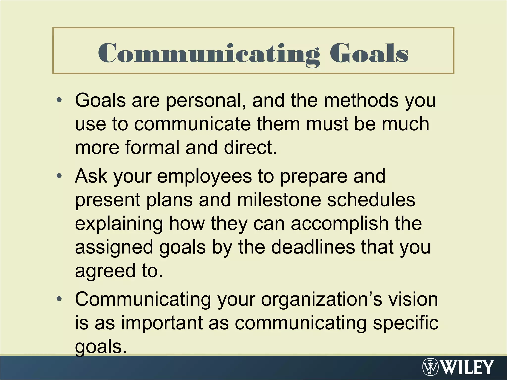 Communicating Goals
• Goals are personal, and the methods you
use to communicate them must be much
more formal and direct.
• Ask your employees to prepare and
present plans and milestone schedules
explaining how they can accomplish the
assigned goals by the deadlines that you
agreed to.
• Communicating your organization’s vision
is as important as communicating specific
goals.
 