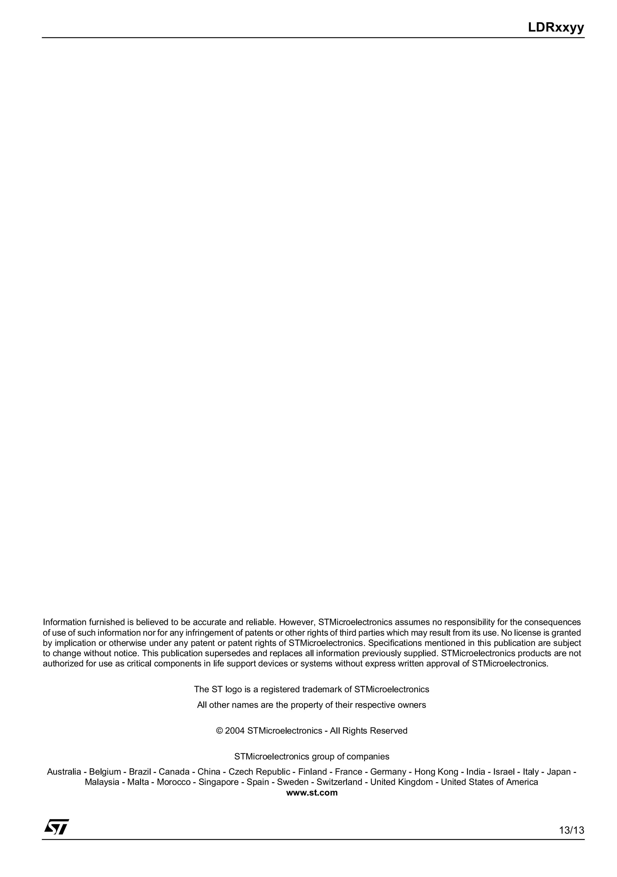 LDRxxyy
13/13
Information furnished is believed to be accurate and reliable. However, STMicroelectronics assumes no responsibility for the consequences
of use of such information nor for any infringement of patents or other rights of third parties which may result from its use. No license is granted
by implication or otherwise under any patent or patent rights of STMicroelectronics. Specifications mentioned in this publication are subject
to change without notice. This publication supersedes and replaces all information previously supplied. STMicroelectronics products are not
authorized for use as critical components in life support devices or systems without express written approval of STMicroelectronics.
The ST logo is a registered trademark of STMicroelectronics
All other names are the property of their respective owners
© 2004 STMicroelectronics - All Rights Reserved
STMicroelectronics group of companies
Australia - Belgium - Brazil - Canada - China - Czech Republic - Finland - France - Germany - Hong Kong - India - Israel - Italy - Japan -
Malaysia - Malta - Morocco - Singapore - Spain - Sweden - Switzerland - United Kingdom - United States of America
www.st.com
 