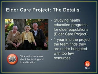 • Studying health
                           education programs
                           for older populations
                           (Elder Care Project)
                         • 1 year into the project
                           the team finds they
                           are under budgeted
                           with too few
Click to find out more
about the funding and      resources.
time allocation

                                              Next…
 