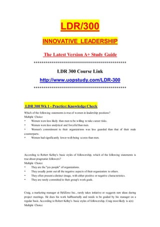 LDR/300
INNOVATIVE LEADERSHIP
The Latest Version A+ Study Guide
**********************************************
LDR 300 Course Link
http://www.uopstudy.com/LDR-300
**********************************************
LDR 300 Wk 1 - Practice:Knowledge Check
Which of the following statements is true of women in leadership positions?
Multiple Choice
• Women were less likely than men to be willing to take career risks.
• Women were less analytical and forcefulthan men.
• Women's commitment to their organizations was less guarded than that of their male
counterparts.
• Women had significantly lower well-being scores than men.
According to Robert Kelley's basic styles of followership, which of the following statements is
true about pragmatist followers?
Multiple Choice
• They are the "yes people" of organizations.
• They usually point out all the negative aspects of their organization to others.
• They often present a distinct image, with either positive or negative characteristics.
• They are rarely committed to their group's work goals.
Craig, a marketing manager at HeliZone Inc., rarely takes initiative or suggests new ideas during
project meetings. He does his work halfheartedly and needs to be guided by his manager on a
regular basis. According to Robert Kelley's basic styles of followership, Craig most likely is a(n)
Multiple Choice
 