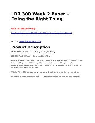 LDR 300 Week 2 Paper –
Doing the Right Thing
Click Link Below To Buy:
http://hwcampus.com/shop/ldr-300-new/ldr-300-week-2-paper-doing-the-right-thing/
Or Visit www.hwcampus.com
Product Description
LDR 300 Week 2 Paper – Doing the Right Thing
LDR 300 Week 2 Paper – Doing the Right Thing
Review Leadership and “Doing the Right Things” in Ch. 6 of Leadership: Enhancing the
Lessons of Experience. Exchange ideas on what the phrase doing the right
things actually means. Consider the courage it takes for a leader to do the right thing
no matter how difficult it may be.
Write a 700-1.050 word paper comparing and contrasting the differing viewpoints.
Format your paper consistent with APA guidelines, but references are not required.
 