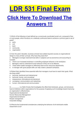 LDR 531 Final Exam
Click Here To Download The
        Answers !!!

1) Which of the following is best defined as a consciously coordinated social unit, composed of two
or more people, which functions on a relatively continuous basis to achieve a common goal or set of
goals?
a. party
b. unit
c. team
d. community
e. organization

2) Over the past 2 decades, business schools have added required courses on organizational
design to many of their curricula. Why have they done this?
a. Managers no longer need technical skills in subjects such as economics and accounting to
succeed.
b. There is an increased emphasis in controlling employee behavior in the workplace.
c. Managers need to understand human behavior if they are to be effective.
d. These skills enable managers to effectively lead human resources departments.
e. A manager with good people skills can help create a pleasant workplace.

3) Robert Katz identified three essential skills that managers must have to reach their goals. What
are these skills?
a. technical, decisional and interpersonal
b. technical, human, and conceptual
c. interpersonal, informational and decisional
d. conceptual, communication and networking
e. human, informational and communication

4) __________ is a field of study that investigates the effect that individuals, groups, and structures
have on behavior within organizations for the purpose of applying such knowledge toward improving
an organization’s effectiveness.
Organizational development
Human Resources Management
Organizational behavior
People management
Corporate strategy

5) What do the fundamental consistencies underlying the behavior of all individuals enable
researchers to do?
 