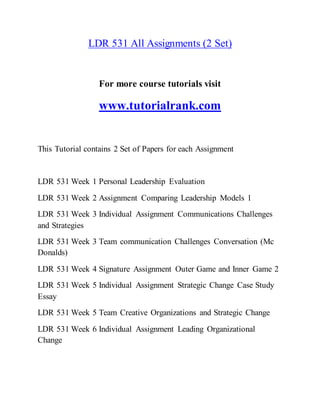 LDR 531 All Assignments (2 Set)
For more course tutorials visit
www.tutorialrank.com
This Tutorial contains 2 Set of Papers for each Assignment
LDR 531 Week 1 Personal Leadership Evaluation
LDR 531 Week 2 Assignment Comparing Leadership Models 1
LDR 531 Week 3 Individual Assignment Communications Challenges
and Strategies
LDR 531 Week 3 Team communication Challenges Conversation (Mc
Donalds)
LDR 531 Week 4 Signature Assignment Outer Game and Inner Game 2
LDR 531 Week 5 Individual Assignment Strategic Change Case Study
Essay
LDR 531 Week 5 Team Creative Organizations and Strategic Change
LDR 531 Week 6 Individual Assignment Leading Organizational
Change
 