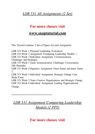 LDR 531 All Assignments (2 Set)
For more classes visit
www.snaptutorial.com
This Tutorial contains 2 Set of Papers for each Assignment
LDR 531 Week 1 Personal Leadership Evaluation
LDR 531 Week 2 Assignment Comparing Leadership Models 1
LDR 531 Week 3 Individual Assignment Communications
Challenges and Strategies
LDR 531 Week 3 Team communication Challenges Conversation
(Mc Donalds)
LDR 531 Week 4 Signature Assignment Outer Game and Inner Game
2
LDR 531 Week 5 Individual Assignment Strategic Change Case
Study Essay
LDR 531 Week 5 Team Creative Organizations and Strategic Change
LDR 531 Week 6 Individual Assignment Leading Organizational
Change
***********************************************
LDR 531 Assignment Comparing Leadership
Models (2 PPT)
For more classes visit
 