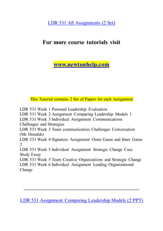 LDR 531 All Assignments (2 Set)
For more course tutorials visit
www.newtonhelp.com
This Tutorial contains 2 Set of Papers for each Assignment
LDR 531 Week 1 Personal Leadership Evaluation
LDR 531 Week 2 Assignment Comparing Leadership Models 1
LDR 531 Week 3 Individual Assignment Communications
Challenges and Strategies
LDR 531 Week 3 Team communication Challenges Conversation
(Mc Donalds)
LDR 531 Week 4 Signature Assignment Outer Game and Inner Game
2
LDR 531 Week 5 Individual Assignment Strategic Change Case
Study Essay
LDR 531 Week 5 Team Creative Organizations and Strategic Change
LDR 531 Week 6 Individual Assignment Leading Organizational
Change
===============================================
LDR 531 Assignment Comparing Leadership Models (2 PPT)
 
