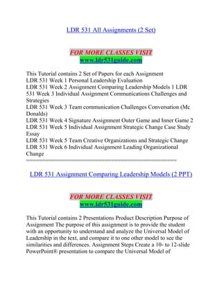 LDR 531 All Assignments (2 Set)
FOR MORE CLASSES VISIT
www.ldr531guide.com
This Tutorial contains 2 Set of Papers for each Assignment
LDR 531 Week 1 Personal Leadership Evaluation
LDR 531 Week 2 Assignment Comparing Leadership Models 1 LDR
531 Week 3 Individual Assignment Communications Challenges and
Strategies
LDR 531 Week 3 Team communication Challenges Conversation (Mc
Donalds)
LDR 531 Week 4 Signature Assignment Outer Game and Inner Game 2
LDR 531 Week 5 Individual Assignment Strategic Change Case Study
Essay
LDR 531 Week 5 Team Creative Organizations and Strategic Change
LDR 531 Week 6 Individual Assignment Leading Organizational
Change
==============================================
LDR 531 Assignment Comparing Leadership Models (2 PPT)
FOR MORE CLASSES VISIT
www.ldr531guide.com
This Tutorial contains 2 Presentations Product Description Purpose of
Assignment The purpose of this assignment is to provide the student
with an opportunity to understand and analyze the Universal Model of
Leadership in the text, and compare it to one other model to see the
similarities and differences. Assignment Steps Create a 10- to 12-slide
PowerPoint® presentation to compare the Universal Model of
 