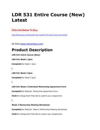 LDR 531 Entire Course (New)
Latest
Click Link Below To Buy:
http://hwcampus.com/shop/ldr-531-new/ldr-531-entire-course-new-latest/
Or Visit www.hwcampus.com
Product Description
LDR 531 Entire Course (New)
LDR 531 Week 1 Quiz
Complete the Week 1 Quiz
 
LDR 531 Week 2 Quiz
Complete the Week 2 Quiz
 
LDR 531 Week 2 Individual Mentorship Agreement Form
Complete the Material: Mentorship Agreement Form.
Click the Assignment Files tab to submit your assignment.
 
Week 2 Mentorship Meeting Worksheet
Complete the Material: Week 2 Mentorship Meeting Worksheet.
Click the Assignment Files tab to submit your assignment.
 