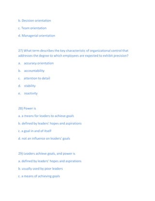 b. Decision orientation
c. Team orientation
d. Managerial orientation
27) What term describes the key characteristic of organizational control that
addresses the degree to which employees are expected to exhibit precision?
a. accuracy orientation
b. accountability
c. attention to detail
d. stability
e. reactivity
28) Power is
a. a means for leaders to achieve goals
b. defined by leaders' hopes and aspirations
c. a goal in and of itself
d. not an influence on leaders' goals
29) Leaders achieve goals, and power is
a. defined by leaders' hopes and aspirations
b. usually used by poor leaders
c. a means of achieving goals
 