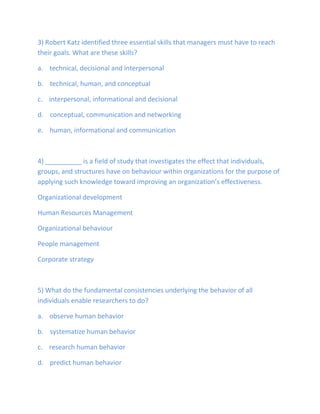 3) Robert Katz identified three essential skills that managers must have to reach
their goals. What are these skills?
a. technical, decisional and interpersonal
b. technical, human, and conceptual
c. interpersonal, informational and decisional
d. conceptual, communication and networking
e. human, informational and communication
4) __________ is a field of study that investigates the effect that individuals,
groups, and structures have on behaviour within organizations for the purpose of
applying such knowledge toward improving an organization’s effectiveness.
Organizational development
Human Resources Management
Organizational behaviour
People management
Corporate strategy
5) What do the fundamental consistencies underlying the behavior of all
individuals enable researchers to do?
a. observe human behavior
b. systematize human behavior
c. research human behavior
d. predict human behavior
 