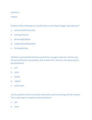 situations
religion
9) Which of the following are classifications on the Myers-Briggs Type Indicator?
a. extroverted/introverted
b. sensing/intuitive
c. perceiving/judging
d. independent/dependent
e. thinking/feeling
10) Maria is dissatisfied with the way that her manager treats her. She has quit
her job and found a new position with another firm. How has she expressed her
dissatisfaction?
a. exit
b. voice
c. loyalty
d. neglect
e. social voice
11) You quietly continue to do your work when you know things will not improve.
This is what type of response to dissatisfaction?
a. exit
b. voice
 