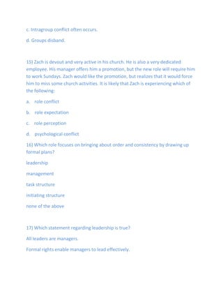 c. Intragroup conflict often occurs.
d. Groups disband.
15) Zach is devout and very active in his church. He is also a very dedicated
employee. His manager offers him a promotion, but the new role will require him
to work Sundays. Zach would like the promotion, but realizes that it would force
him to miss some church activities. It is likely that Zach is experiencing which of
the following:
a. role conflict
b. role expectation
c. role perception
d. psychological conflict
16) Which role focuses on bringing about order and consistency by drawing up
formal plans?
leadership
management
task structure
initiating structure
none of the above
17) Which statement regarding leadership is true?
All leaders are managers.
Formal rights enable managers to lead effectively.
 