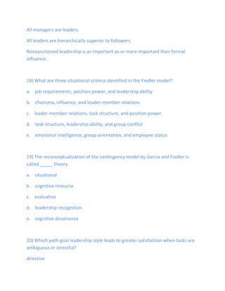 All managers are leaders.
All leaders are hierarchically superior to followers.
Nonsanctioned leadership is as important as or more important than formal
influence.
18) What are three situational criteria identified in the Fiedler model?
a. job requirements, position power, and leadership ability
b. charisma, influence, and leader-member relations
c. leader-member relations, task structure, and position power
d. task structure, leadership ability, and group conflict
e. emotional intelligence, group orientation, and employee status
19) The reconceptualization of the contingency model by Garcia and Fiedler is
called _____ theory.
a. situational
b. cognitive resource
c. evaluative
d. leadership recognition
e. cognitive dissonance
20) Which path-goal leadership style leads to greater satisfaction when tasks are
ambiguous or stressful?
directive
 