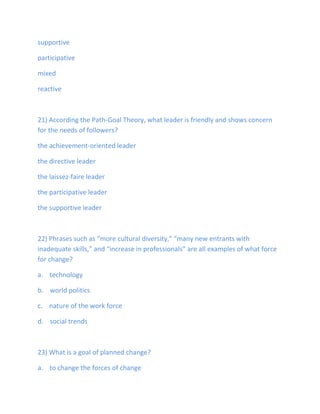 supportive
participative
mixed
reactive
21) According the Path-Goal Theory, what leader is friendly and shows concern
for the needs of followers?
the achievement-oriented leader
the directive leader
the laissez-faire leader
the participative leader
the supportive leader
22) Phrases such as “more cultural diversity,” “many new entrants with
inadequate skills,” and “increase in professionals” are all examples of what force
for change?
a. technology
b. world politics
c. nature of the work force
d. social trends
23) What is a goal of planned change?
a. to change the forces of change
 