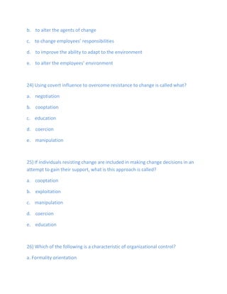 b. to alter the agents of change
c. to change employees’ responsibilities
d. to improve the ability to adapt to the environment
e. to alter the employees’ environment
24) Using covert influence to overcome resistance to change is called what?
a. negotiation
b. cooptation
c. education
d. coercion
e. manipulation
25) If individuals resisting change are included in making change decisions in an
attempt to gain their support, what is this approach is called?
a. cooptation
b. exploitation
c. manipulation
d. coercion
e. education
26) Which of the following is a characteristic of organizational control?
a. Formality orientation
 