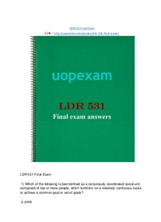 LDR 531 Final Exam
Link : http://uopexam.com/product/ldr-531-final-exam/
LDR 531 Final Exam
1) Which of the following is best defined as a consciously coordinated social unit,
composed of two or more people, which functions on a relatively continuous basis
to achieve a common goal or set of goals?
a. party
 