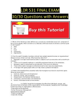 LDR 531 FINAL EXAM
  30/30 Questions with Answers




1) Which of the following is best defined as a consciously coordinated social unit, composed of
two or more people, which functions on a relatively continuous basis to achieve a common goal
or set of goals?
 a. party
 b. unit
 c. team
 d. community
 e. organization

 2) Over the past 2 decades, business schools have added required courses on organizational
design to many of their curricula. Why have they done this?
 a. Managers no longer need technical skills in subjects such as economics and accounting to
succeed.
 b. There is an increased emphasis in controlling employee behavior in the workplace.
 c. Managers need to understand human behavior if they are to be effective.
 d. These skills enable managers to effectively lead human resources departments.
 e. A manager with good people skills can help create a pleasant workplace.

3) Robert Katz identified three essential skills that managers must have to reach their goals.
What are these skills?
a. technical, decisional and interpersonal
b. technical, human, and conceptual
c. interpersonal, informational and decisional
d. conceptual, communication and networking
e. human, informational and communication

 4) __________ is a field of study that investigates the effect that individuals, groups, and
structures have on behavior within organizations for the purpose of applying such knowledge
toward improving an organization’s effectiveness.
 Organizational development
 Human Resources Management
Organizational behavior
 People management
 Corporate strategy
 