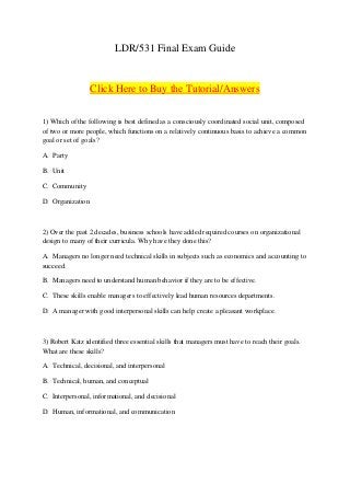 LDR/531 Final Exam Guide


                  Click Here to Buy the Tutorial/Answers


1) Which of the following is best defined as a consciously coordinated social unit, composed
of two or more people, which functions on a relatively continuous basis to achieve a common
goal or set of goals?

A. Party

B. Unit

C. Community

D. Organization



2) Over the past 2 decades, business schools have added required courses on organizational
design to many of their curricula. Why have they done this?

A. Managers no longer need technical skills in subjects such as economics and accounting to
succeed.

B. Managers need to understand human behavior if they are to be effective.

C. These skills enable managers to effectively lead human resources departments.

D. A manager with good interpersonal skills can help create a pleasant workplace.



3) Robert Katz identified three essential skills that managers must have to reach their goals.
What are these skills?

A. Technical, decisional, and interpersonal

B. Technical, human, and conceptual

C. Interpersonal, informational, and decisional

D. Human, informational, and communication
 
