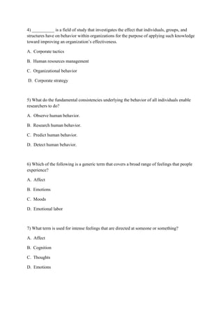 4) __________ is a field of study that investigates the effect that individuals, groups, and
structures have on behavior within organizations for the purpose of applying such knowledge
toward improving an organization’s effectiveness.

A. Corporate tactics

B. Human resources management

C. Organizational behavior

D. Corporate strategy



5) What do the fundamental consistencies underlying the behavior of all individuals enable
researchers to do?

A. Observe human behavior.

B. Research human behavior.

C. Predict human behavior.

D. Detect human behavior.



6) Which of the following is a generic term that covers a broad range of feelings that people
experience?

A. Affect

B. Emotions

C. Moods

D. Emotional labor



7) What term is used for intense feelings that are directed at someone or something?

A. Affect

B. Cognition

C. Thoughts

D. Emotions
 