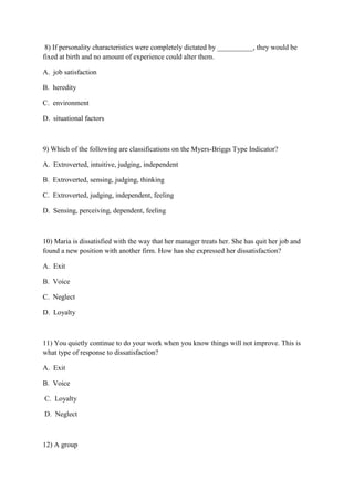 8) If personality characteristics were completely dictated by __________, they would be
fixed at birth and no amount of experience could alter them.

A. job satisfaction

B. heredity

C. environment

D. situational factors



9) Which of the following are classifications on the Myers-Briggs Type Indicator?

A. Extroverted, intuitive, judging, independent

B. Extroverted, sensing, judging, thinking

C. Extroverted, judging, independent, feeling

D. Sensing, perceiving, dependent, feeling



10) Maria is dissatisfied with the way that her manager treats her. She has quit her job and
found a new position with another firm. How has she expressed her dissatisfaction?

A. Exit

B. Voice

C. Neglect

D. Loyalty



11) You quietly continue to do your work when you know things will not improve. This is
what type of response to dissatisfaction?

A. Exit

B. Voice

C. Loyalty

D. Neglect



12) A group
 