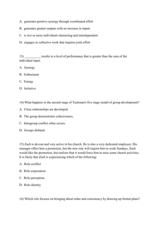 A. generates positive synergy through coordinated effort

B. generates greater outputs with no increase in inputs

C. is two or more individuals interacting and interdependent

D. engages in collective work that requires joint effort



13) __________ results in a level of performance that is greater than the sum of the
individual input.

A. Synergy

B. Enthusiasm

C. Energy

D. Initiative



14) What happens in the second stage of Tuckman's five stage model of group development?

A. Close relationships are developed.

B. The group demonstrates cohesiveness.

C. Intragroup conflict often occurs.

D. Groups disband.



15) Zach is devout and very active in his church. He is also a very dedicated employee. His
manager offers him a promotion, but the new role will require him to work Sundays. Zach
would like the promotion, but realizes that it would force him to miss some church activities.
It is likely that Zach is experiencing which of the following:

A. Role conflict

B. Role expectation

C. Role perception

D. Role identity



16) Which role focuses on bringing about order and consistency by drawing up formal plans?
 