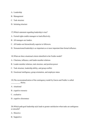 A. Leadership

B. Management

C. Task structure

D. Initiating structure



17) Which statement regarding leadership is true?

A. Formal rights enable managers to lead effectively.

B. All managers are leaders.

C. All leaders are hierarchically superior to followers.

D. Nonsanctioned leadership is as important as or more important than formal influence.



18) What are three situational criteria identified in the Fiedler model?

A. Charisma, influence, and leader-member relations

B. Leader-member relations, task structure, and position power

C. Task structure, leadership ability, and group conflict

D. Emotional intelligence, group orientation, and employee status



19) The reconceptualization of the contingency model by Garcia and Fiedler is called
__________ theory.

A. situational

B. cognitive resource

C. evaluative

D. cognitive dissonance



20) Which path-goal leadership style leads to greater satisfaction when tasks are ambiguous
or stressful?

A. Directive

B. Supportive
 