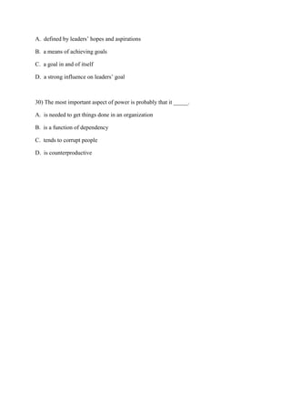 A. defined by leaders’ hopes and aspirations

B. a means of achieving goals

C. a goal in and of itself

D. a strong influence on leaders’ goal



30) The most important aspect of power is probably that it _____.

A. is needed to get things done in an organization

B. is a function of dependency

C. tends to corrupt people

D. is counterproductive
 