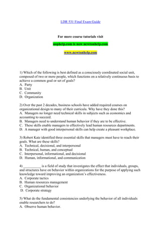 LDR 531 Final Exam Guide
For more course tutorials visit
uophelp.com is now newtonhelp.com
www.newtonhelp.com
1) Which of the following is best defined as a consciously coordinated social unit,
composed of two or more people, which functions on a relatively continuous basis to
achieve a common goal or set of goals?
A. Party
B. Unit
C. Community
D. Organization
2) Over the past 2 decades, business schools have added required courses on
organizational design to many of their curricula. Why have they done this?
A. Managers no longer need technical skills in subjects such as economics and
accounting to succeed.
B. Managers need to understand human behavior if they are to be effective.
C. These skills enable managers to effectively lead human resources departments.
D. A manager with good interpersonal skills can help create a pleasant workplace.
3) Robert Katz identified three essential skills that managers must have to reach their
goals. What are these skills?
A. Technical, decisional, and interpersonal
B. Technical, human, and conceptual
C. Interpersonal, informational, and decisional
D. Human, informational, and communication
4) __________ is a field of study that investigates the effect that individuals, groups,
and structures have on behavior within organizations for the purpose of applying such
knowledge toward improving an organization’s effectiveness.
A. Corporate tactics
B. Human resources management
C. Organizational behavior
D. Corporate strategy
5) What do the fundamental consistencies underlying the behavior of all individuals
enable researchers to do?
A. Observe human behavior.
 