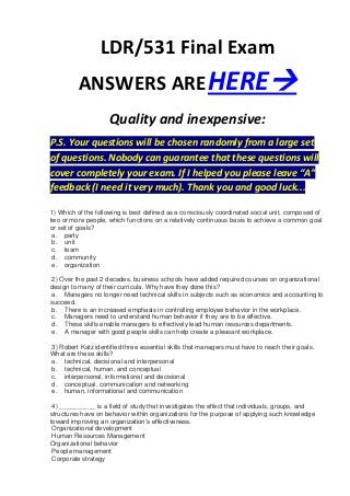LDR/531 Final Exam
          ANSWERS ARE HERE
                     Quality and inexpensive:
P.S. Your questions will be chosen randomly from a large set
of questions. Nobody can guarantee that these questions will
cover completely your exam. If I helped you please leave “A”
feedback (I need it very much). Thank you and good luck...

1) Which of the following is best defined as a consciously coordinated social unit, composed of
two or more people, which functions on a relatively continuous basis to achieve a common goal
or set of goals?
 a. party
 b. unit
 c. team
 d. community
 e. organization

 2) Over the past 2 decades, business schools have added required courses on organizational
design to many of their curricula. Why have they done this?
 a. Managers no longer need technical skills in subjects such as economics and accounting to
succeed.
 b. There is an increased emphasis in controlling employee behavior in the workplace.
 c. Managers need to understand human behavior if they are to be effective.
 d. These skills enable managers to effectively lead human resources departments.
 e. A manager with good people skills can help create a pleasant workplace.

3) Robert Katz identified three essential skills that managers must have to reach their goals.
What are these skills?
a. technical, decisional and interpersonal
b. technical, human, and conceptual
c. interpersonal, informational and decisional
d. conceptual, communication and networking
e. human, informational and communication

 4) __________ is a field of study that investigates the effect that individuals, groups, and
structures have on behavior within organizations for the purpose of applying such knowledge
toward improving an organization’s effectiveness.
 Organizational development
 Human Resources Management
Organizational behavior
 People management
 Corporate strategy
 