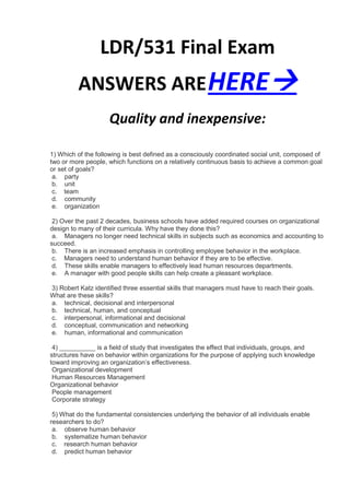 LDR/531 Final Exam
          ANSWERS ARE HERE
                     Quality and inexpensive:

1) Which of the following is best defined as a consciously coordinated social unit, composed of
two or more people, which functions on a relatively continuous basis to achieve a common goal
or set of goals?
 a. party
 b. unit
 c. team
 d. community
 e. organization

 2) Over the past 2 decades, business schools have added required courses on organizational
design to many of their curricula. Why have they done this?
 a. Managers no longer need technical skills in subjects such as economics and accounting to
succeed.
 b. There is an increased emphasis in controlling employee behavior in the workplace.
 c. Managers need to understand human behavior if they are to be effective.
 d. These skills enable managers to effectively lead human resources departments.
 e. A manager with good people skills can help create a pleasant workplace.

3) Robert Katz identified three essential skills that managers must have to reach their goals.
What are these skills?
a. technical, decisional and interpersonal
b. technical, human, and conceptual
c. interpersonal, informational and decisional
d. conceptual, communication and networking
e. human, informational and communication

 4) __________ is a field of study that investigates the effect that individuals, groups, and
structures have on behavior within organizations for the purpose of applying such knowledge
toward improving an organization’s effectiveness.
 Organizational development
 Human Resources Management
Organizational behavior
 People management
 Corporate strategy

 5) What do the fundamental consistencies underlying the behavior of all individuals enable
researchers to do?
 a. observe human behavior
 b. systematize human behavior
 c. research human behavior
 d. predict human behavior
 
